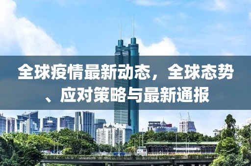 全球疫情最新动态，全球态势、应对策略与最新通报