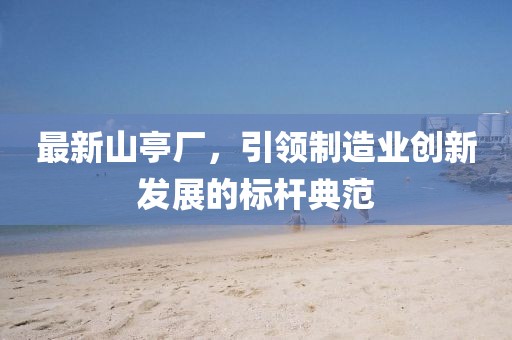 最新山亭厂，引领制造业创新发展的标杆典范