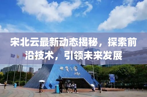 宋北云最新动态揭秘，探索前沿技术，引领未来发展