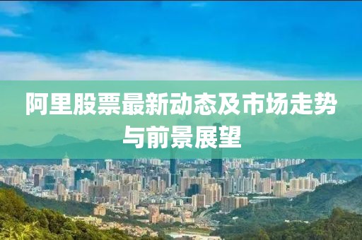 阿里股票最新动态及市场走势与前景展望