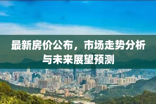 最新房价公布，市场走势分析与未来展望预测