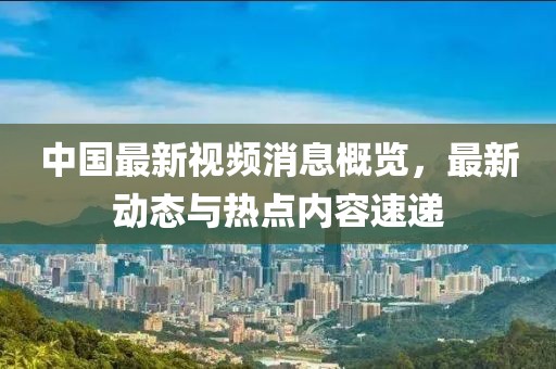 中国最新视频消息概览，最新动态与热点内容速递