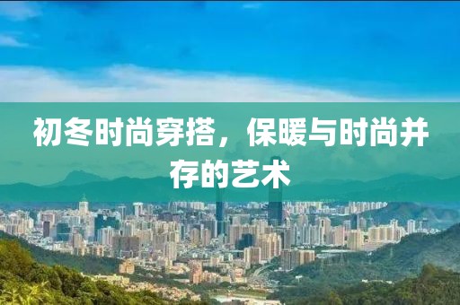 初冬时尚穿搭，保暖与时尚并存的艺术