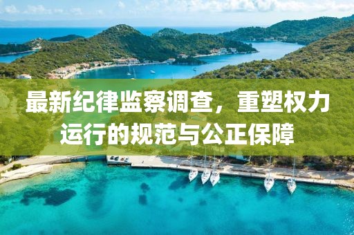 最新纪律监察调查，重塑权力运行的规范与公正保障