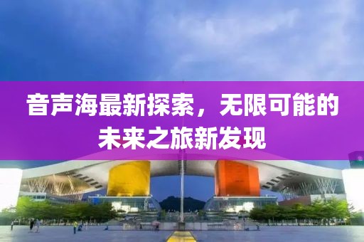 音声海最新探索，无限可能的未来之旅新发现