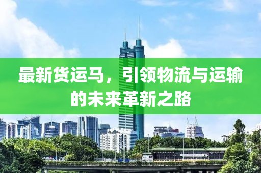最新货运马，引领物流与运输的未来革新之路
