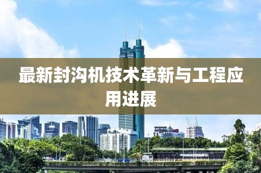 最新封沟机技术革新与工程应用进展