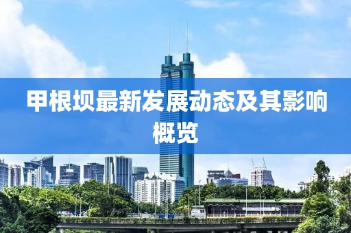 甲根坝最新发展动态及其影响概览