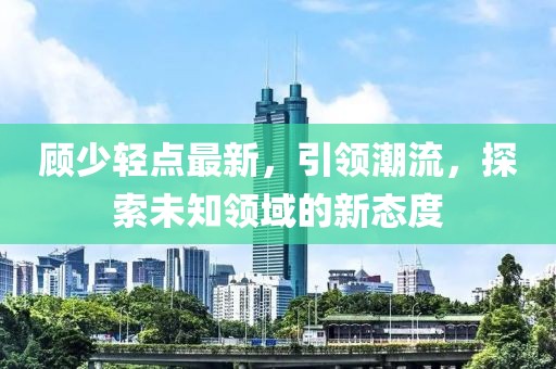 顾少轻点最新，引领潮流，探索未知领域的新态度