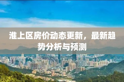 淮上区房价动态更新，最新趋势分析与预测