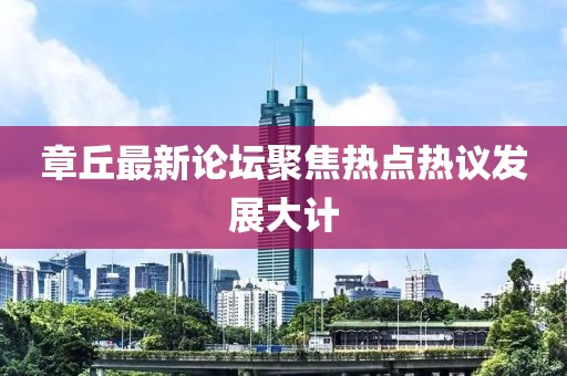 章丘最新论坛聚焦热点热议发展大计