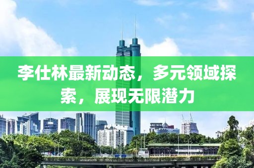 李仕林最新动态，多元领域探索，展现无限潜力