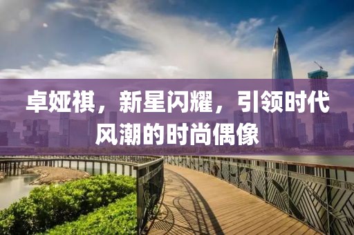 卓娅祺，新星闪耀，引领时代风潮的时尚偶像