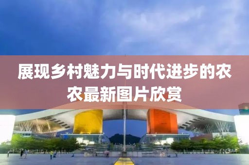 展现乡村魅力与时代进步的农农最新图片欣赏