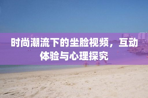 时尚潮流下的坐脸视频，互动体验与心理探究