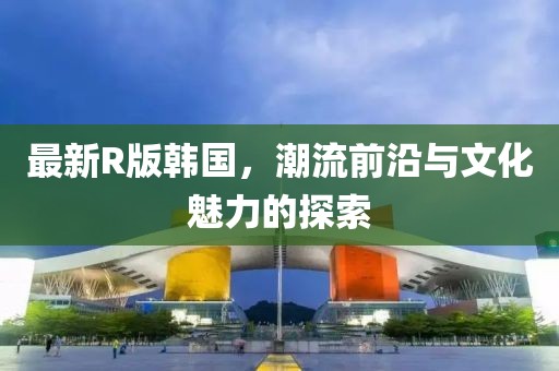 最新R版韩国，潮流前沿与文化魅力的探索