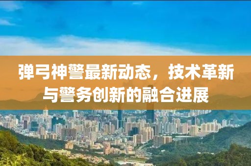 弹弓神警最新动态，技术革新与警务创新的融合进展