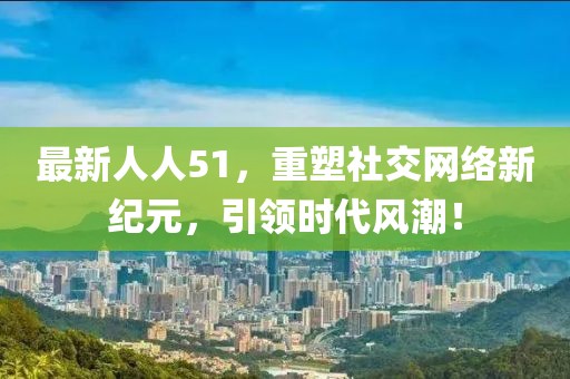 最新人人51，重塑社交网络新纪元，引领时代风潮！