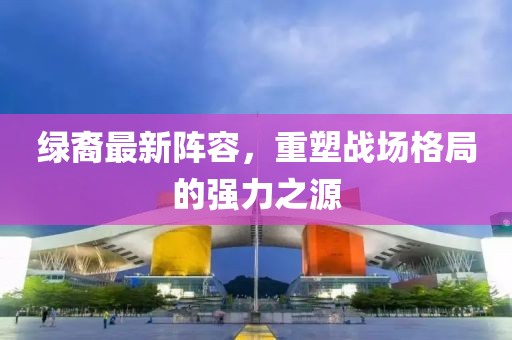 绿裔最新阵容，重塑战场格局的强力之源