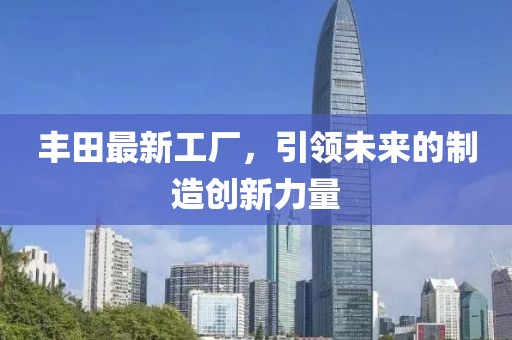丰田最新工厂，引领未来的制造创新力量