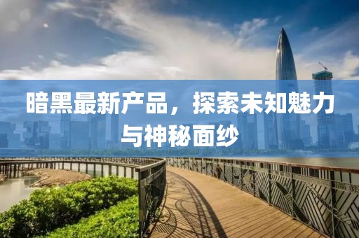 暗黑最新产品，探索未知魅力与神秘面纱