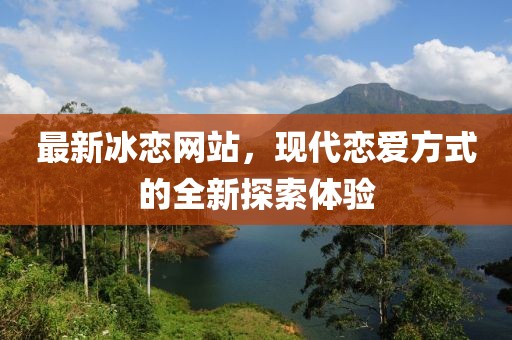最新冰恋网站，现代恋爱方式的全新探索体验