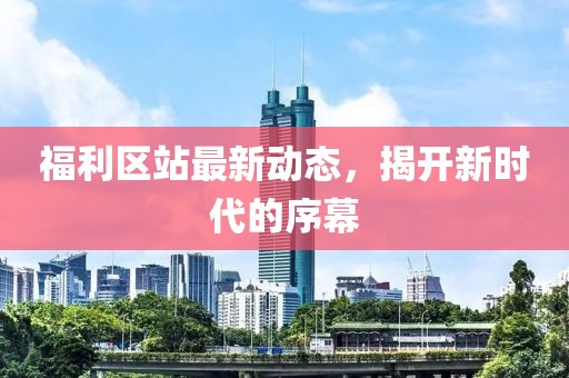 福利区站最新动态，揭开新时代的序幕