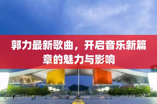 郭力最新歌曲，开启音乐新篇章的魅力与影响