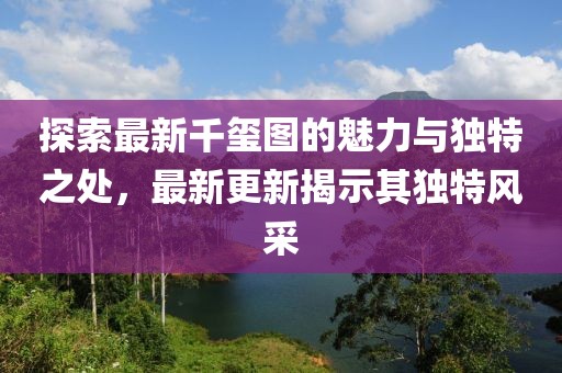 探索最新千玺图的魅力与独特之处，最新更新揭示其独特风采