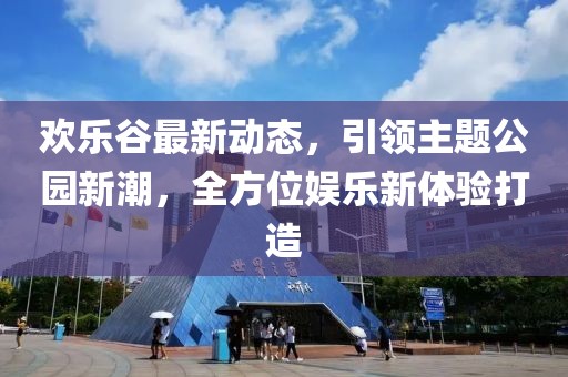 欢乐谷最新动态，引领主题公园新潮，全方位娱乐新体验打造