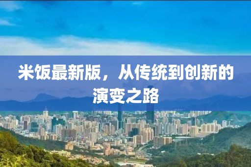 米饭最新版，从传统到创新的演变之路