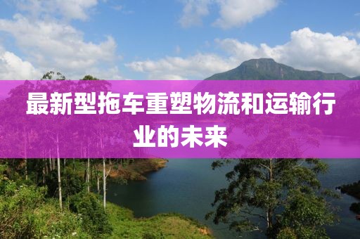 最新型拖车重塑物流和运输行业的未来