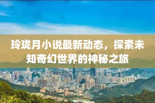 玲珑月小说最新动态，探索未知奇幻世界的神秘之旅