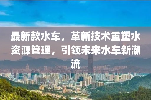 最新款水车，革新技术重塑水资源管理，引领未来水车新潮流