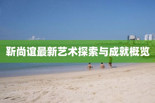 靳尚谊最新艺术探索与成就概览