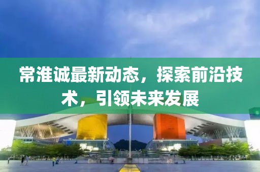常淮诚最新动态，探索前沿技术，引领未来发展