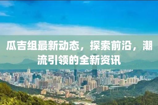瓜吉组最新动态，探索前沿，潮流引领的全新资讯