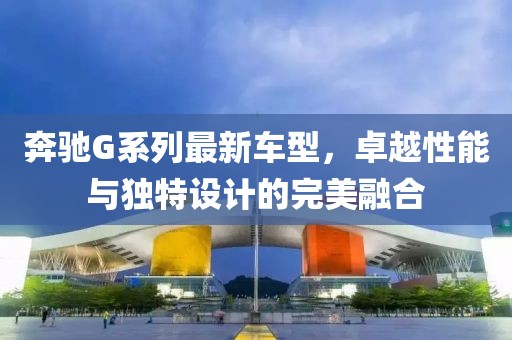 奔驰G系列最新车型，卓越性能与独特设计的完美融合