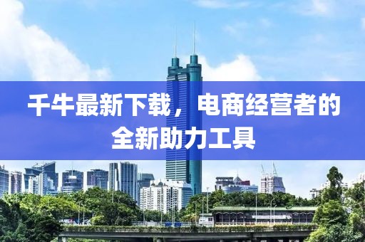 千牛最新下载，电商经营者的全新助力工具