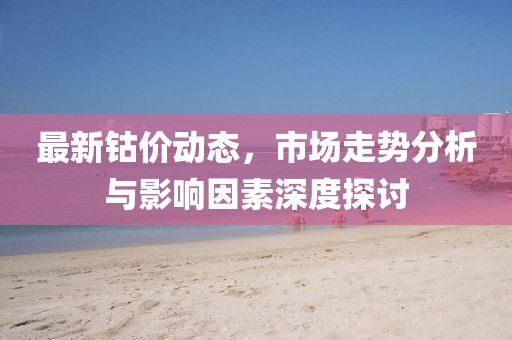 最新钴价动态，市场走势分析与影响因素深度探讨