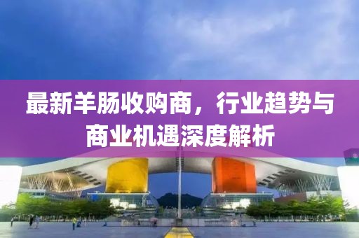 最新羊肠收购商，行业趋势与商业机遇深度解析