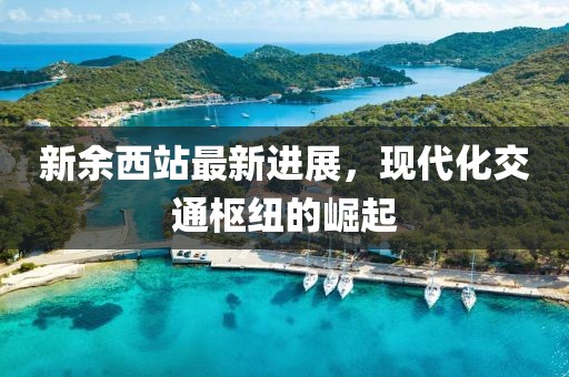 新余西站最新进展，现代化交通枢纽的崛起