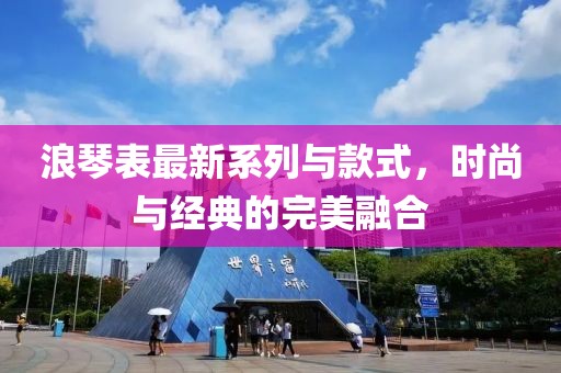 浪琴表最新系列与款式，时尚与经典的完美融合