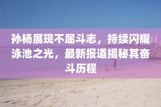 孙杨展现不屈斗志，持续闪耀泳池之光，最新报道揭秘其奋斗历程