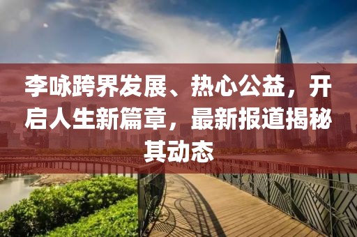 李咏跨界发展、热心公益，开启人生新篇章，最新报道揭秘其动态