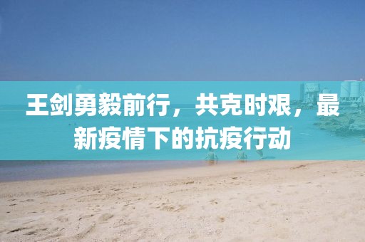 王剑勇毅前行，共克时艰，最新疫情下的抗疫行动