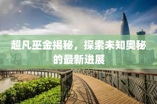 超凡巫金揭秘，探索未知奥秘的最新进展