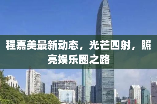 程嘉美最新动态，光芒四射，照亮娱乐圈之路