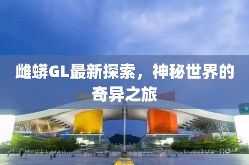 雌蟒GL最新探索，神秘世界的奇异之旅