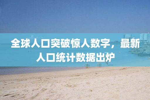 全球人口突破惊人数字，最新人口统计数据出炉